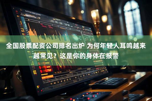 全国股票配资公司排名出炉 为何年轻人耳鸣越来越常见？这是你的身体在报警