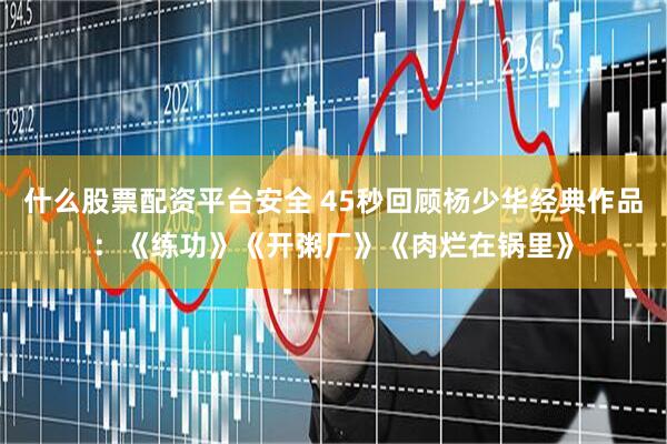 什么股票配资平台安全 45秒回顾杨少华经典作品：《练功》《开粥厂》《肉烂在锅里》