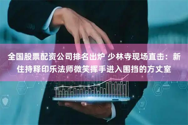 全国股票配资公司排名出炉 少林寺现场直击：新住持释印乐法师微笑挥手进入围挡的方丈室