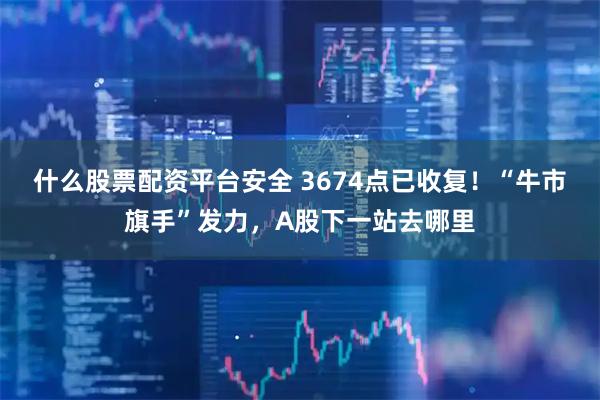 什么股票配资平台安全 3674点已收复！“牛市旗手”发力，A股下一站去哪里