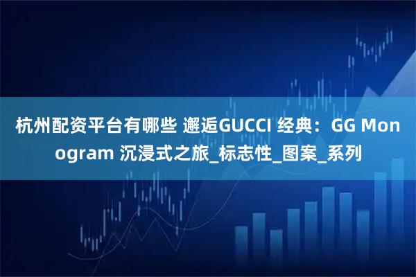 杭州配资平台有哪些 邂逅GUCCI 经典：GG Monogram 沉浸式之旅_标志性_图案_系列