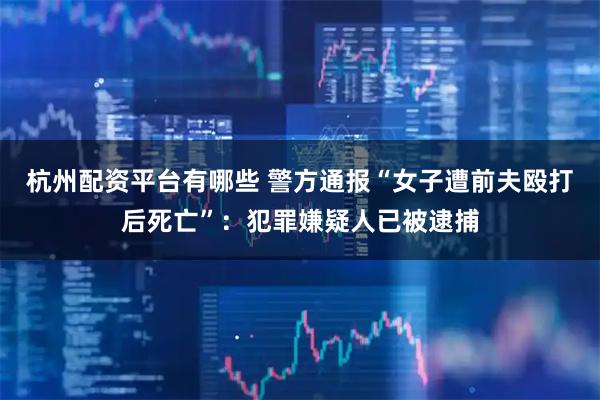 杭州配资平台有哪些 警方通报“女子遭前夫殴打后死亡”：犯罪嫌疑人已被逮捕