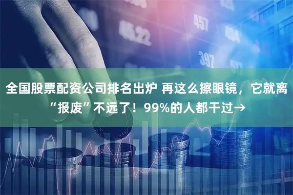 全国股票配资公司排名出炉 再这么擦眼镜,它就离“报废”不远了!99%的人都干过→