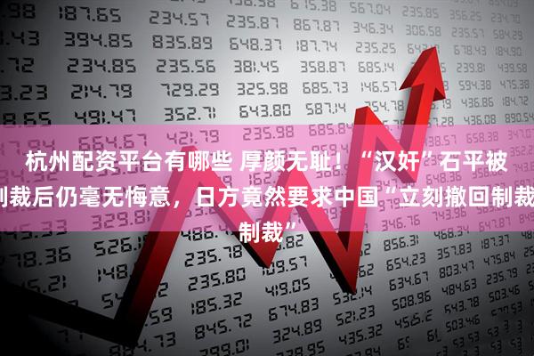 杭州配资平台有哪些 厚颜无耻！“汉奸”石平被制裁后仍毫无悔意，日方竟然要求中国“立刻撤回制裁”