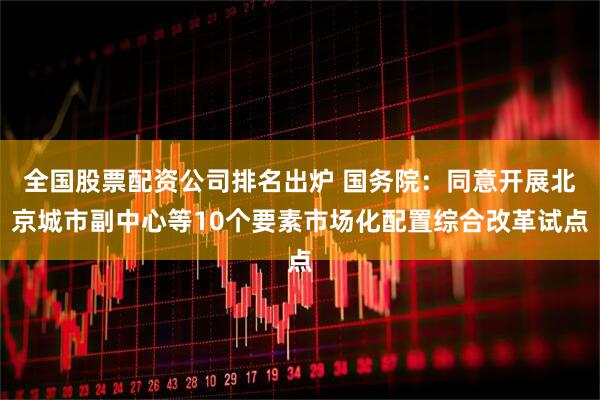 全国股票配资公司排名出炉 国务院：同意开展北京城市副中心等10个要素市场化配置综合改革试点