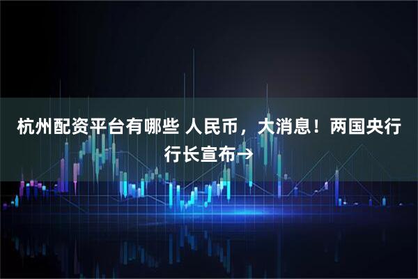 杭州配资平台有哪些 人民币,大消息!两国央行行长宣布→