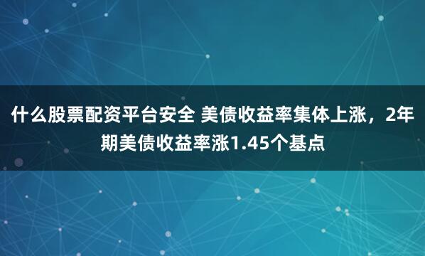 什么股票配资平台安全 美债收益率集体上涨，2年期美债收益率涨1.45个基点