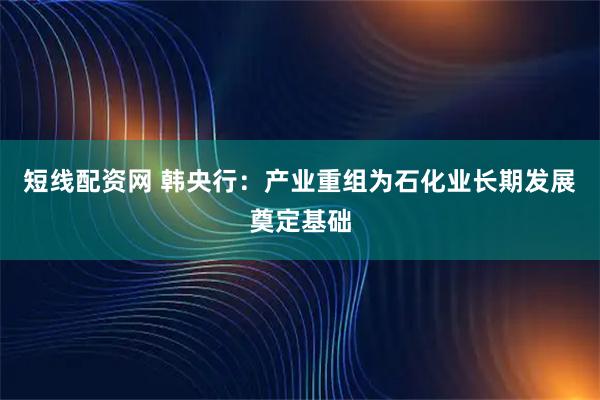 短线配资网 韩央行:产业重组为石化业长期发展奠定基础