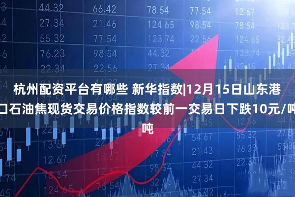 杭州配资平台有哪些 新华指数|12月15日山东港口石油焦现货交易价格指数较前一交易日下跌10元/吨