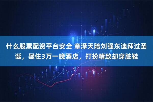 什么股票配资平台安全 章泽天陪刘强东迪拜过圣诞，疑住3万一晚酒店，打扮精致却穿脏鞋