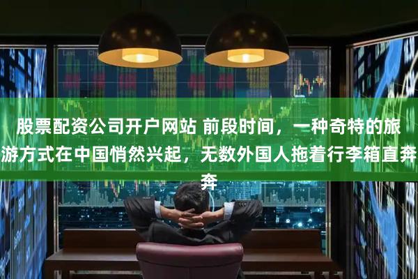 股票配资公司开户网站 前段时间，一种奇特的旅游方式在中国悄然兴起，无数外国人拖着行李箱直奔