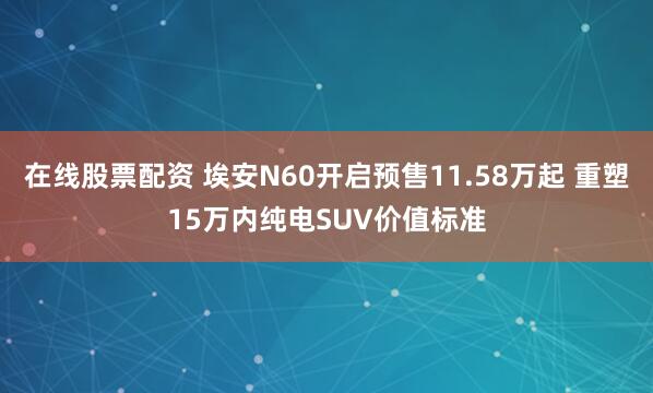 在线股票配资 埃安N60开启预售11.58万起 重塑15万内纯电SUV价值标准