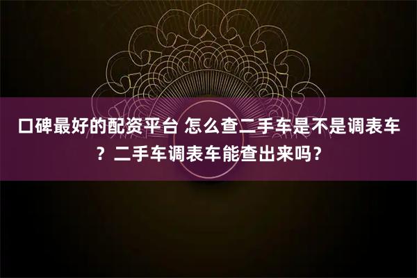 口碑最好的配资平台 怎么查二手车是不是调表车？二手车调表车能查出来吗？