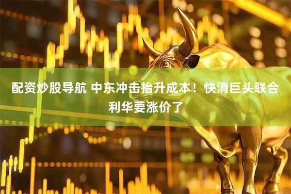 配资炒股导航 中东冲击抬升成本！快消巨头联合利华要涨价了