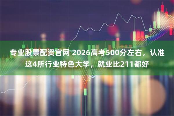 专业股票配资官网 2026高考500分左右，认准这4所行业特色大学，就业比211都好