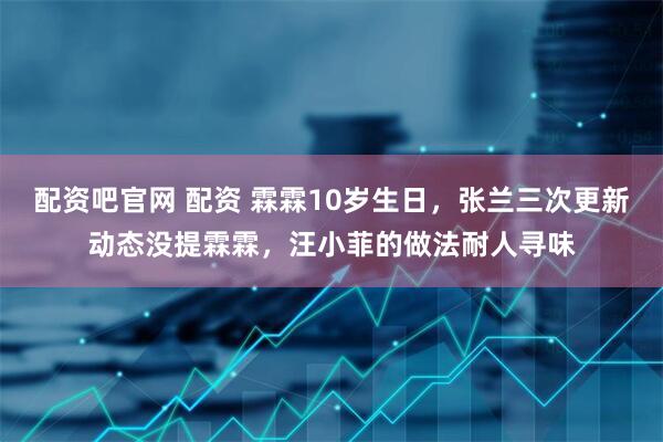 配资吧官网 配资 霖霖10岁生日，张兰三次更新动态没提霖霖，汪小菲的做法耐人寻味