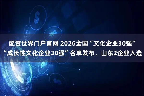 配资世界门户官网 2026全国“文化企业30强”“成长性文化企业30强”名单发布，山东2企业入选